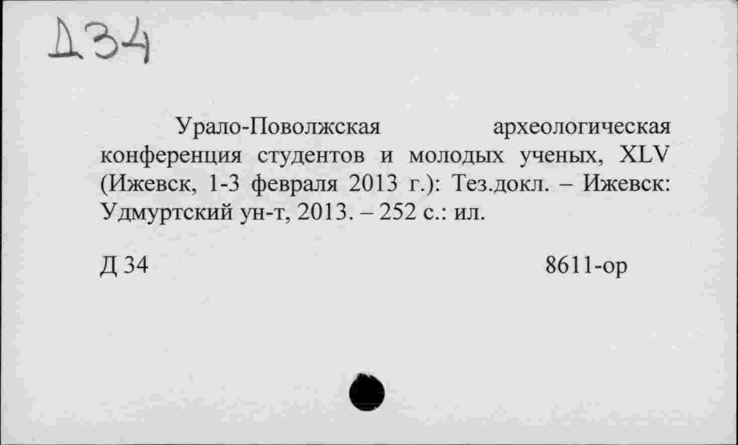 ﻿I'M
Урало-Поволжская	археологическая
конференция студентов и молодых ученых, XLV (Ижевск, 1-3 февраля 2013 г.): Тез.докл. - Ижевск: Удмуртский ун-т, 2013. - 252 с.: ил.
Д 34
8611-ор